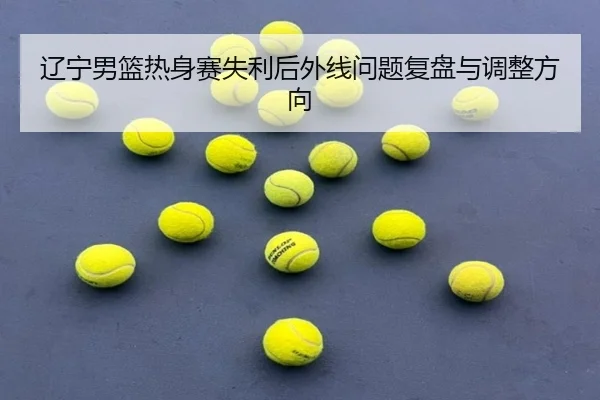 辽宁男篮热身赛失利后外线问题复盘与调整方向